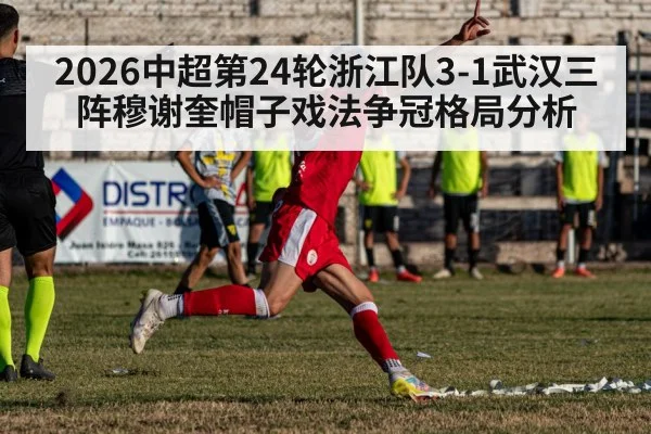 2026中超第24轮浙江队3-1武汉三阵穆谢奎帽子戏法争冠格局分析