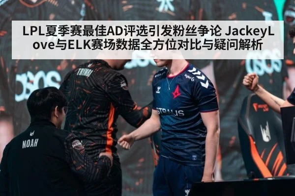 LPL夏季赛最佳AD评选引发粉丝争论 JackeyLove与ELK赛场数据全方位对比与疑问解析