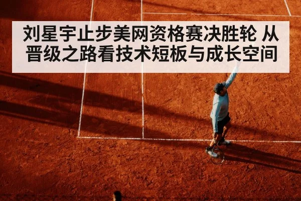 刘星宇止步美网资格赛决胜轮 从晋级之路看技术短板与成长空间