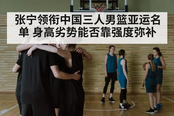 张宁领衔中国三人男篮亚运名单 身高劣势能否靠强度弥补