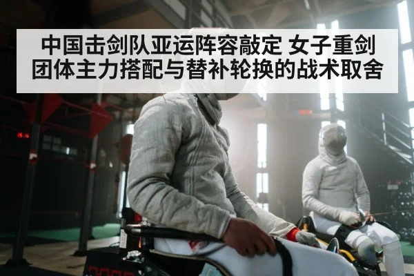中国击剑队亚运阵容敲定 女子重剑团体主力搭配与替补轮换的战术取舍