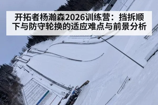 开拓者杨瀚森2026训练营：挡拆顺下与防守轮换的适应难点与前景分析