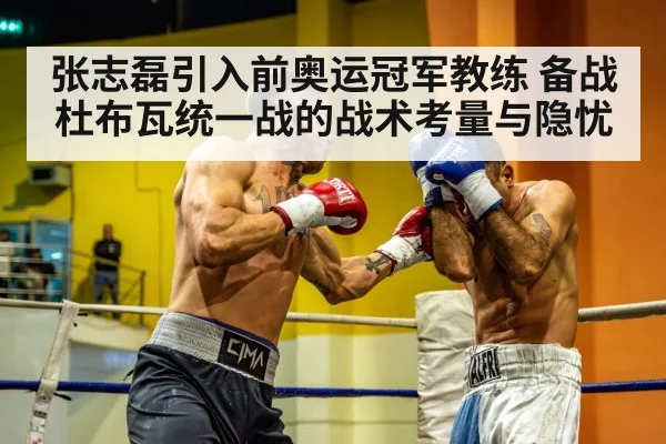 张志磊引入前奥运冠军教练 备战杜布瓦统一战的战术考量与隐忧