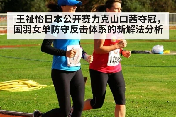 王祉怡日本公开赛力克山口茜夺冠,国羽女单防守反击体系的新解法分析