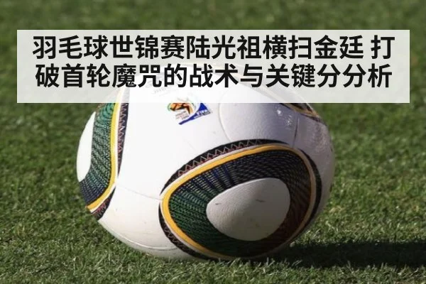 羽毛球世锦赛陆光祖横扫金廷 打破首轮魔咒的战术与关键分分析
